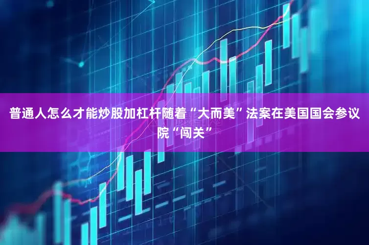 普通人怎么才能炒股加杠杆随着“大而美”法案在美国国会参议院“闯关”