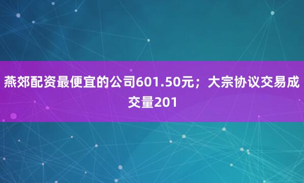 燕郊配资最便宜的公司601.50元；大宗协议交易成交量201
