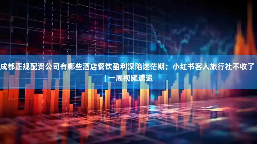成都正规配资公司有哪些酒店餐饮盈利深陷迷茫期；小红书客人旅行社不收了 | 一周视频速递