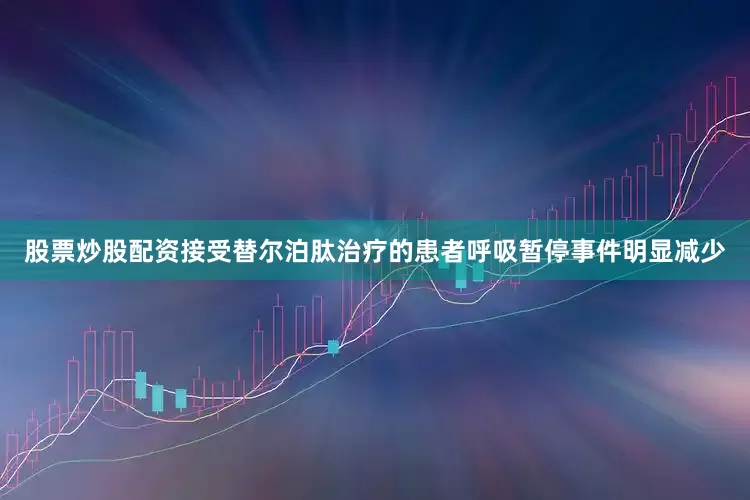 股票炒股配资接受替尔泊肽治疗的患者呼吸暂停事件明显减少